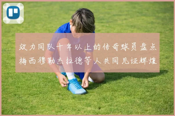 效力同队十年以上的传奇球员盘点梅西穆勒杰拉德等人共同见证辉煌岁月