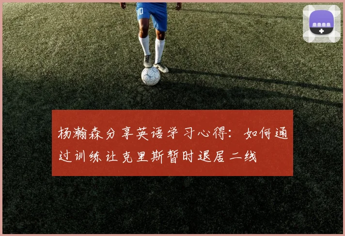 杨瀚森分享英语学习心得：如何通过训练让克里斯暂时退居二线