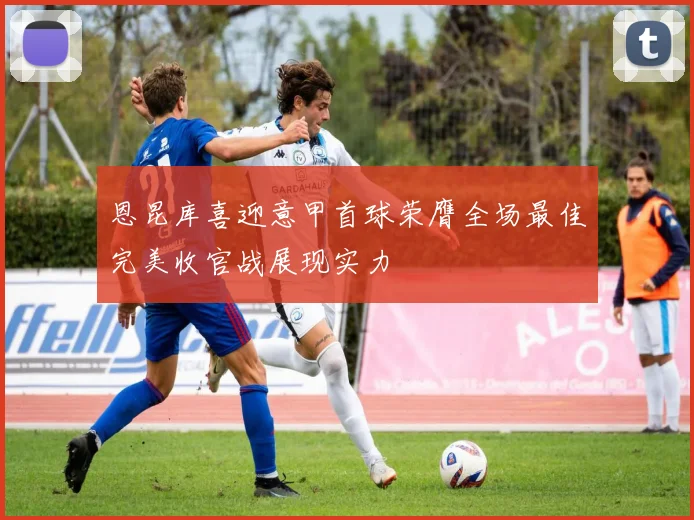 恩昆库喜迎意甲首球荣膺全场最佳完美收官战展现实力
