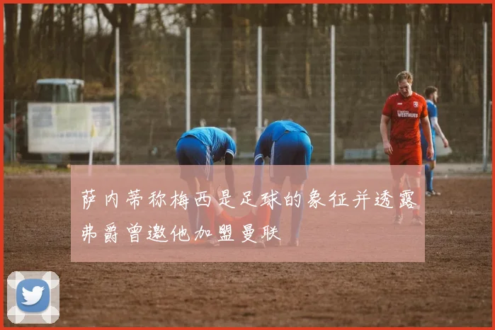 萨内蒂称梅西是足球的象征并透露弗爵曾邀他加盟曼联