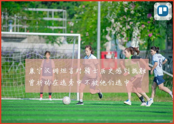康宁汉姆坦言对骑士历史感到抵触曾祈祷在选秀中不被他们选中