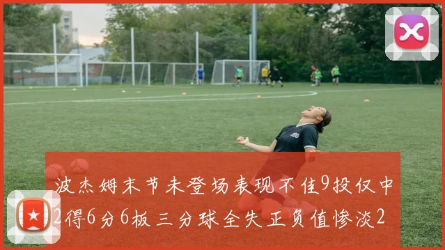 波杰姆末节未登场表现不佳9投仅中2得6分6板三分球全失正负值惨淡20