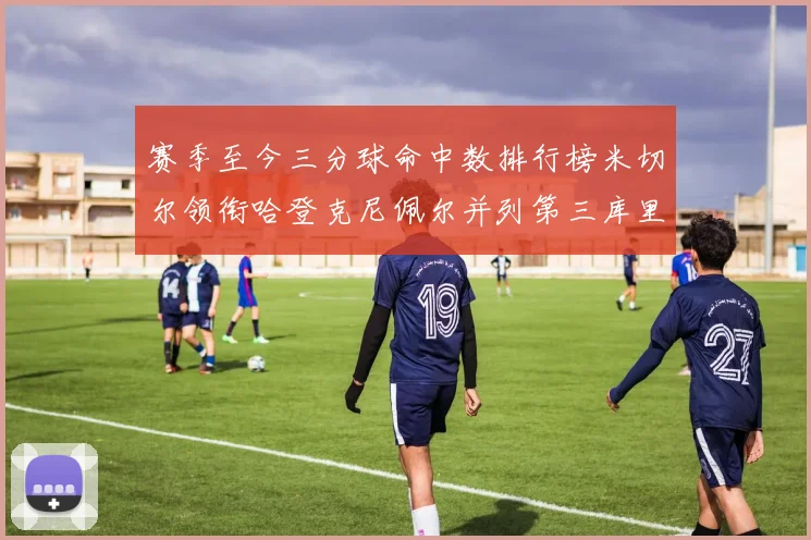 赛季至今三分球命中数排行榜米切尔领衔哈登克尼佩尔并列第三库里位列第六