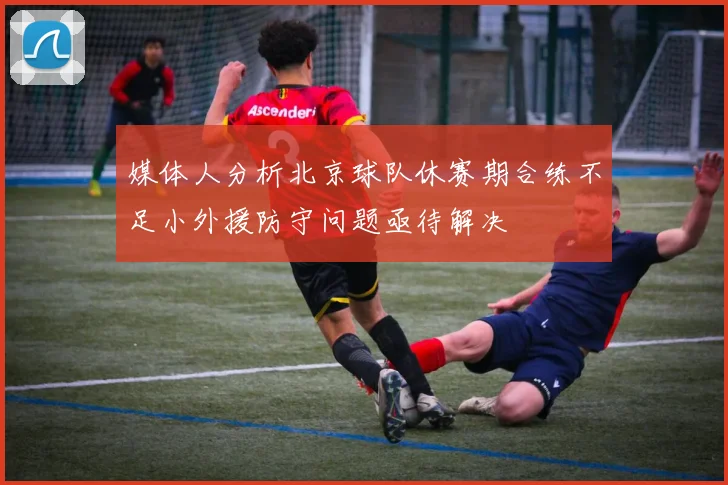 媒体人分析北京球队休赛期合练不足小外援防守问题亟待解决