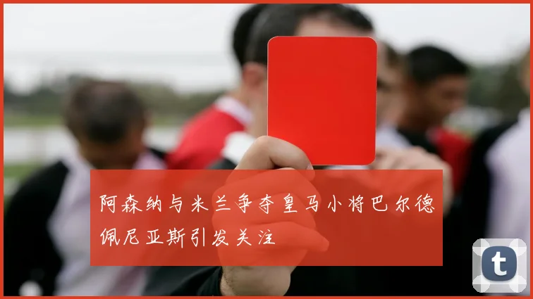 阿森纳与米兰争夺皇马小将巴尔德佩尼亚斯引发关注