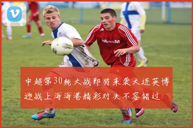 中超第30轮大战即将来袭大连英博迎战上海海港精彩对决不容错过