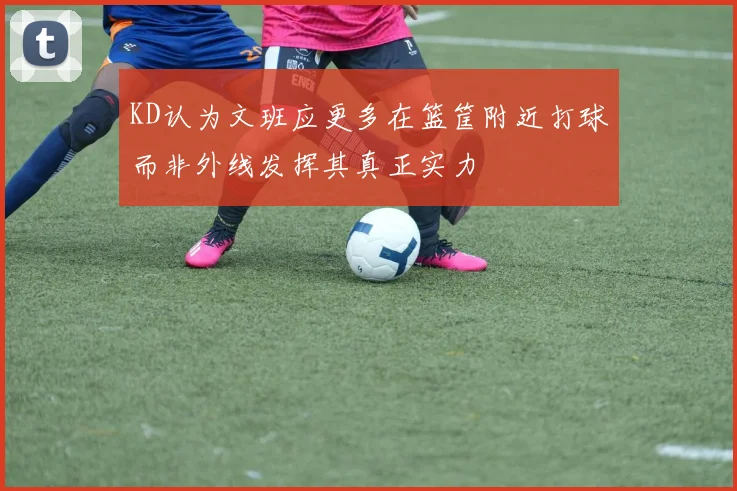 KD认为文班应更多在篮筐附近打球而非外线发挥其真正实力