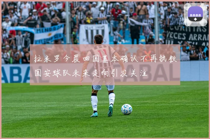 拉米罗今晨回国基本确认不再执教国安球队未来走向引发关注