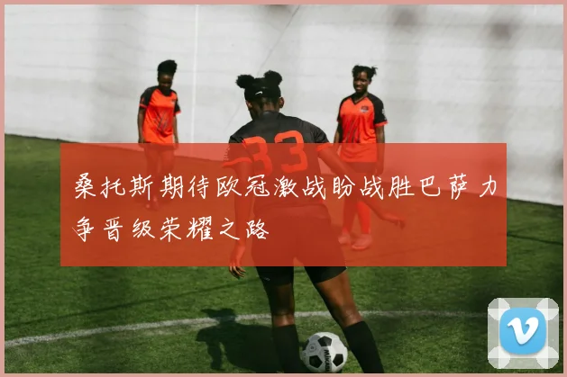 桑托斯期待欧冠激战盼战胜巴萨力争晋级荣耀之路