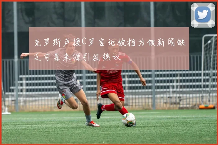 克罗斯声援C罗言论被指为假新闻缺乏可靠来源引发热议