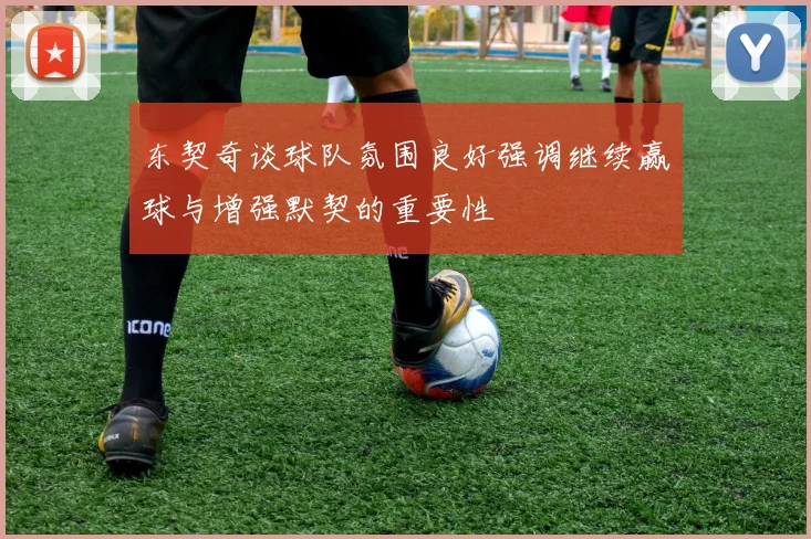 东契奇谈球队氛围良好强调继续赢球与增强默契的重要性