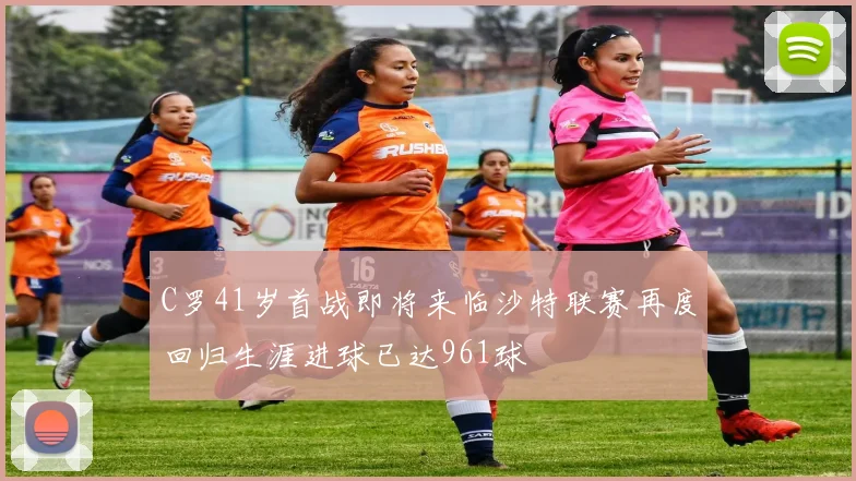 C罗41岁首战即将来临沙特联赛再度回归生涯进球已达961球