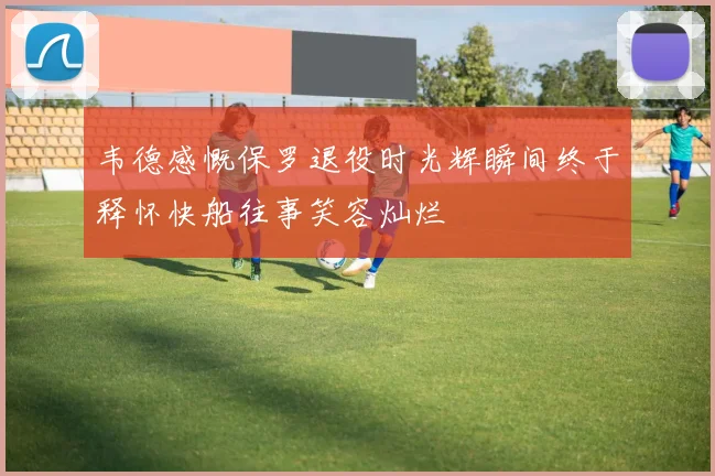 韦德感慨保罗退役时光辉瞬间终于释怀快船往事笑容灿烂