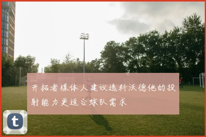 开拓者媒体人建议选科沃德他的投射能力更适合球队需求