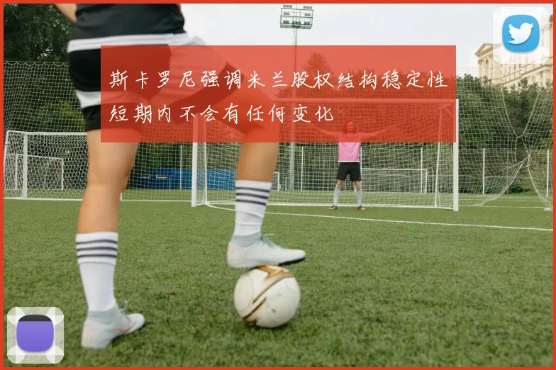 斯卡罗尼强调米兰股权结构稳定性短期内不会有任何变化