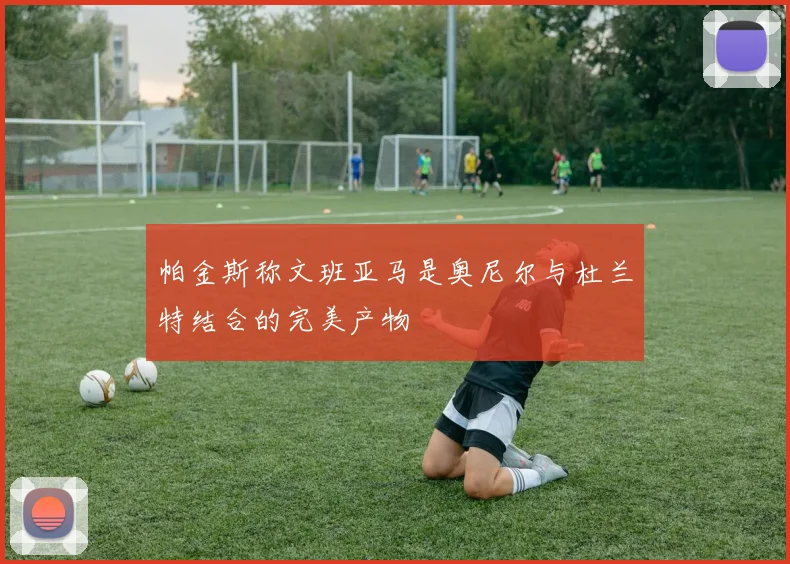 帕金斯称文班亚马是奥尼尔与杜兰特结合的完美产物