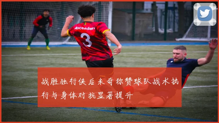 战胜独行侠后米奇称赞球队战术执行与身体对抗显著提升