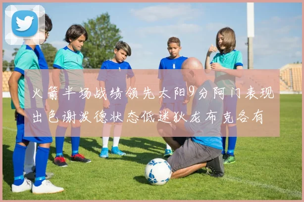 火箭半场战绩领先太阳9分阿门表现出色谢泼德状态低迷狄龙布克各有贡献