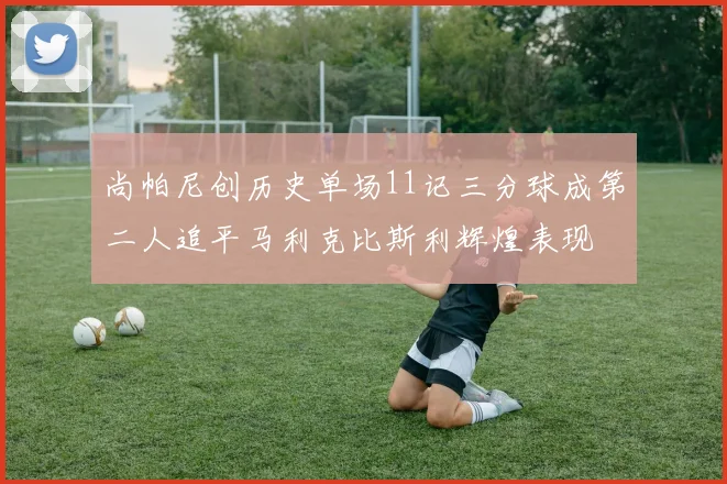 尚帕尼创历史单场11记三分球成第二人追平马利克比斯利辉煌表现