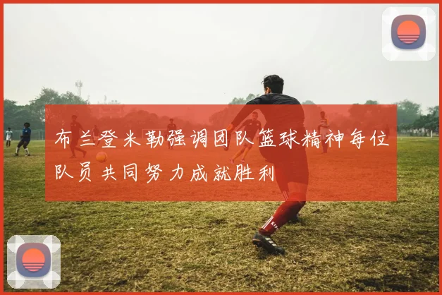 布兰登米勒强调团队篮球精神每位队员共同努力成就胜利