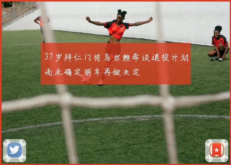 37岁拜仁门将乌尔赖希谈退役计划尚未确定明年再做决定