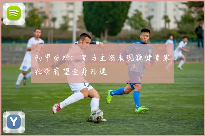 西甲分析：皇马主场表现稳健皇家社会有望全身而退