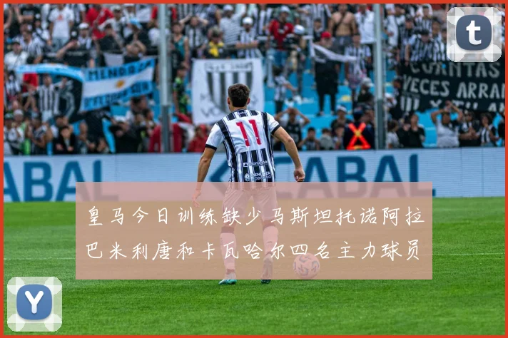 皇马今日训练缺少马斯坦托诺阿拉巴米利唐和卡瓦哈尔四名主力球员