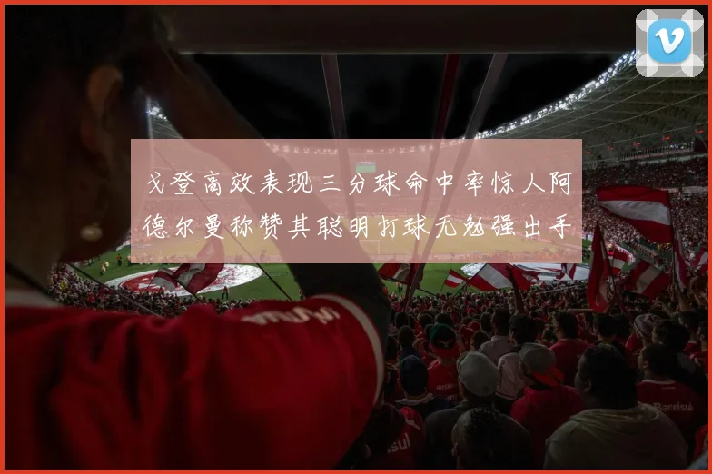 戈登高效表现三分球命中率惊人阿德尔曼称赞其聪明打球无勉强出手