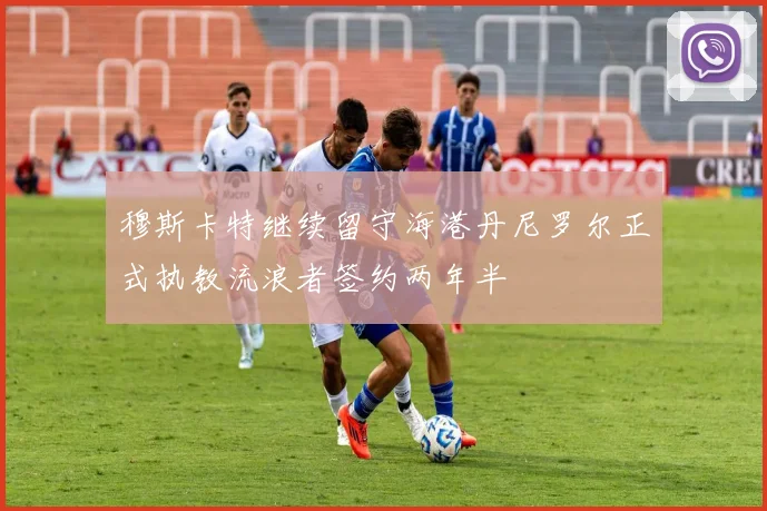 穆斯卡特继续留守海港丹尼罗尔正式执教流浪者签约两年半