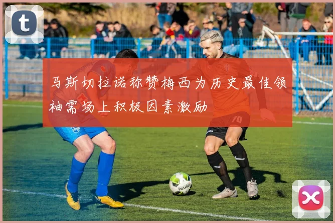 马斯切拉诺称赞梅西为历史最佳领袖需场上积极因素激励