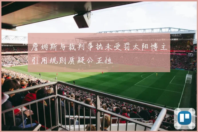 詹姆斯与裁判争执未受罚太阳博主引用规则质疑公正性