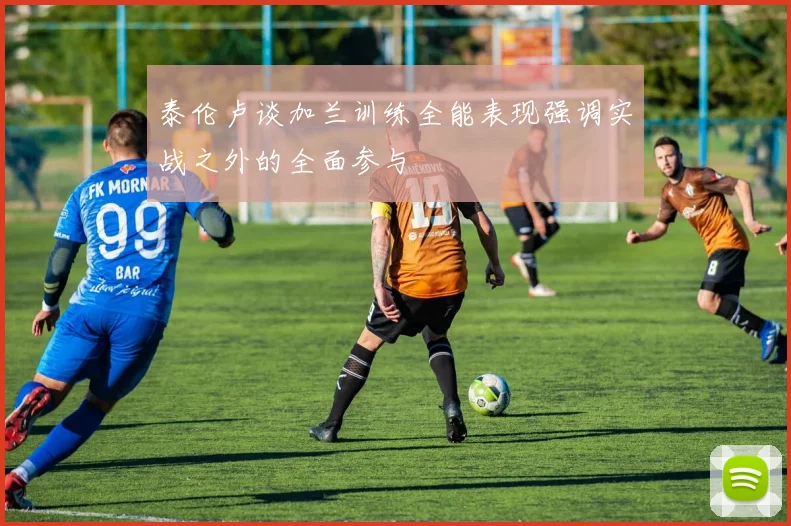 泰伦卢谈加兰训练全能表现强调实战之外的全面参与