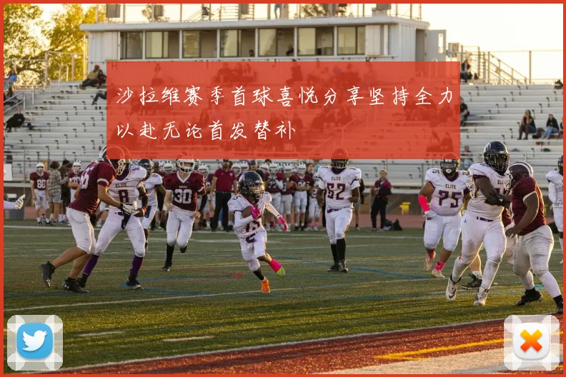沙拉维赛季首球喜悦分享坚持全力以赴无论首发替补