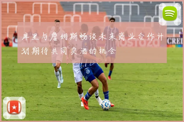 库里与詹姆斯畅谈未来商业合作计划期待共同卖酒的机会