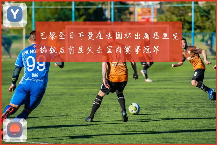 巴黎圣日耳曼在法国杯出局恩里克执教后首度失去国内赛事冠军