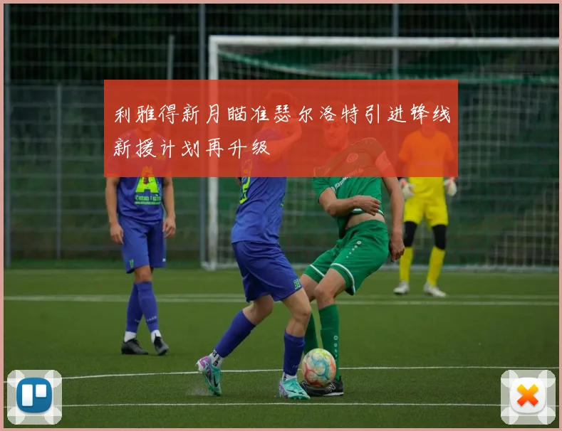 利雅得新月瞄准瑟尔洛特引进锋线新援计划再升级
