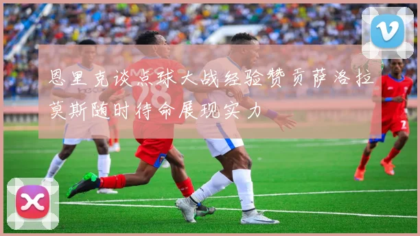 恩里克谈点球大战经验赞贡萨洛拉莫斯随时待命展现实力