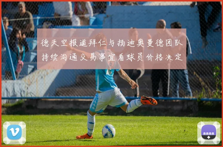 德天空报道拜仁与扬迪奥曼德团队持续沟通交易事宜看球员价格决定成败