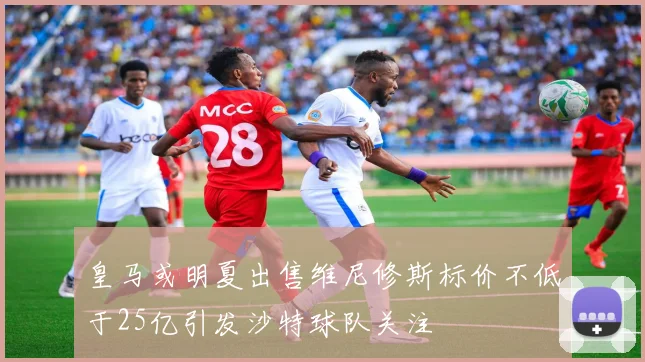 皇马或明夏出售维尼修斯标价不低于25亿引发沙特球队关注