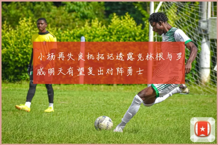 小杨再失良机拓记透露克林根与罗威明天有望复出对阵勇士