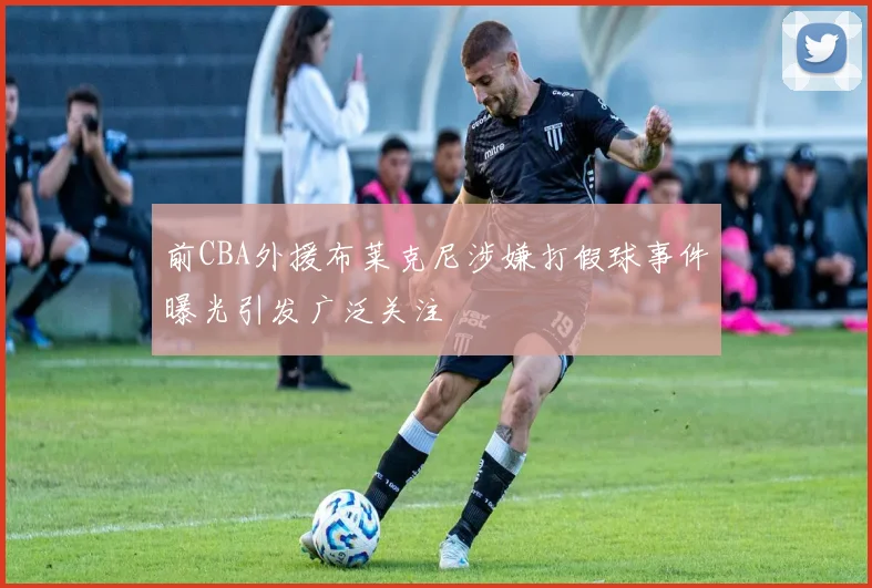 前CBA外援布莱克尼涉嫌打假球事件曝光引发广泛关注