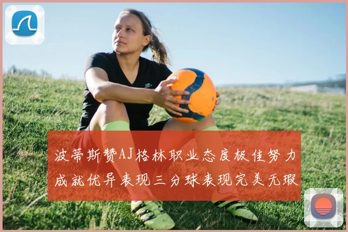 波蒂斯赞AJ格林职业态度极佳努力成就优异表现三分球表现完美无瑕
