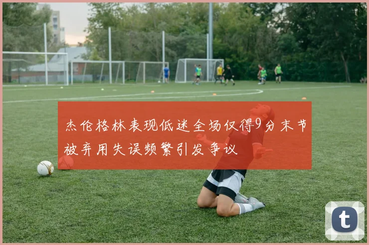 杰伦格林表现低迷全场仅得9分末节被弃用失误频繁引发争议