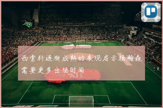 西索科逐渐成熟的表现启示杨瀚森需要更多出场时间