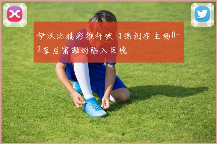伊沃比精彩推杆破门热刺在主场0-2落后富勒姆陷入困境