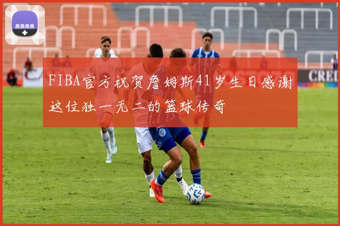 FIBA官方祝贺詹姆斯41岁生日感谢这位独一无二的篮球传奇